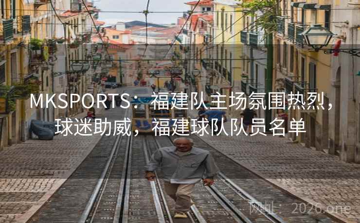 MKSPORTS：福建队主场氛围热烈，球迷助威，福建球队队员名单
