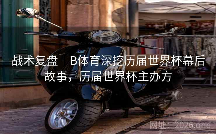战术复盘｜B体育深挖历届世界杯幕后故事，历届世界杯主办方