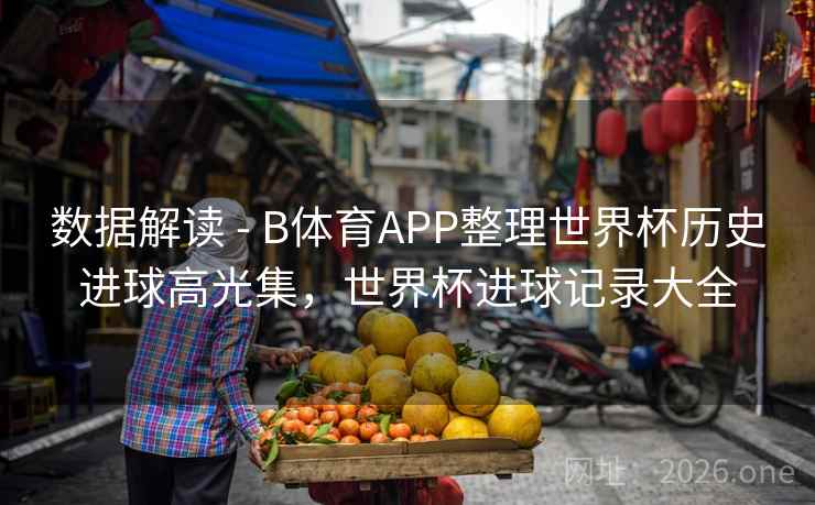 数据解读 - B体育APP整理世界杯历史进球高光集，世界杯进球记录大全