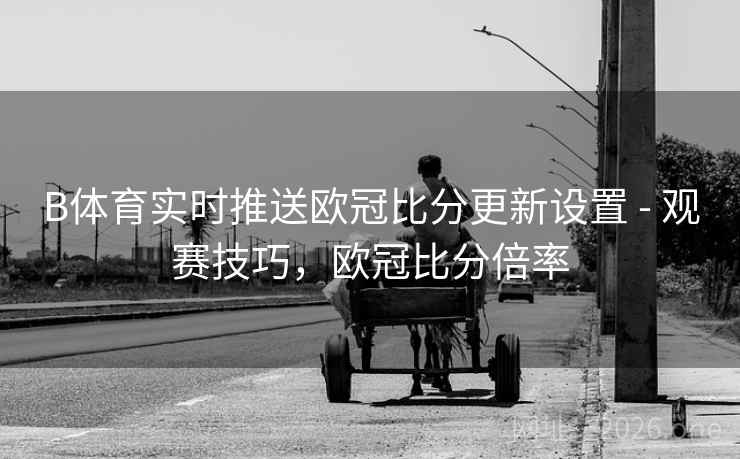 B体育实时推送欧冠比分更新设置 - 观赛技巧，欧冠比分倍率