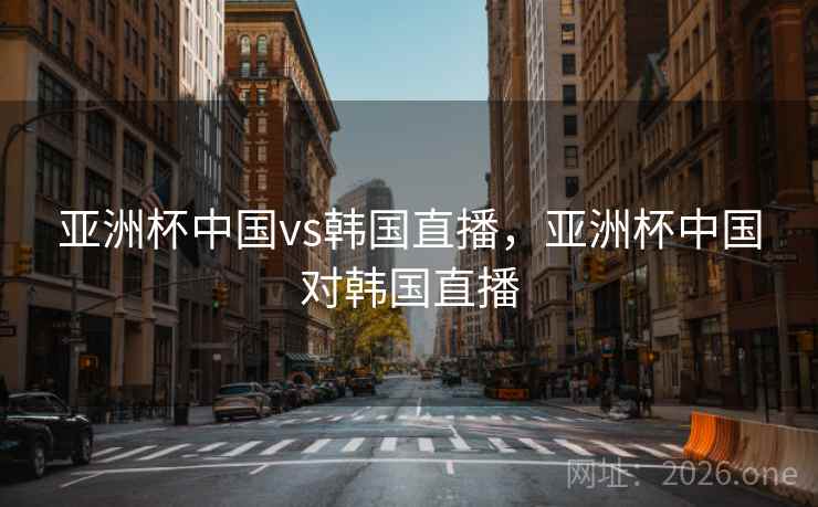 亚洲杯中国vs韩国直播，亚洲杯中国对韩国直播